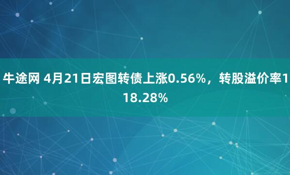 牛途网 4月21日宏图转债上涨0.56%，转股溢价率118.28%