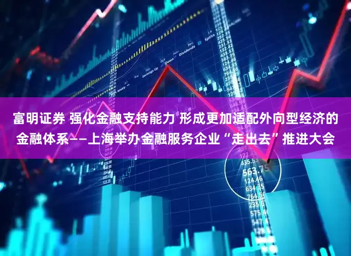 富明证券 强化金融支持能力 形成更加适配外向型经济的金融体系——上海举办金融服务企业“走出去”推进大会