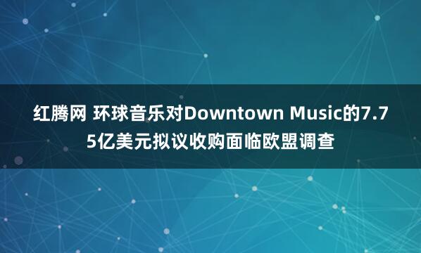 红腾网 环球音乐对Downtown Music的7.75亿美元拟议收购面临欧盟调查