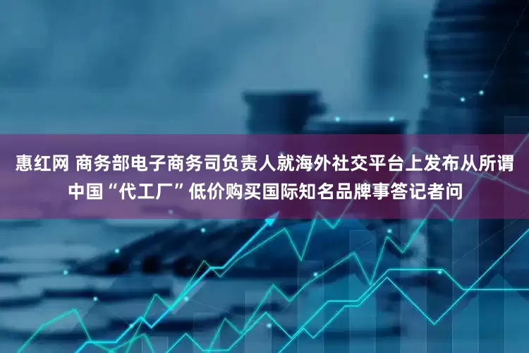 惠红网 商务部电子商务司负责人就海外社交平台上发布从所谓中国“代工厂”低价购买国际知名品牌事答记者问