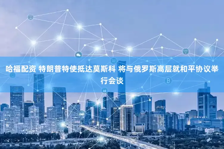 哈福配资 特朗普特使抵达莫斯科 将与俄罗斯高层就和平协议举行会谈