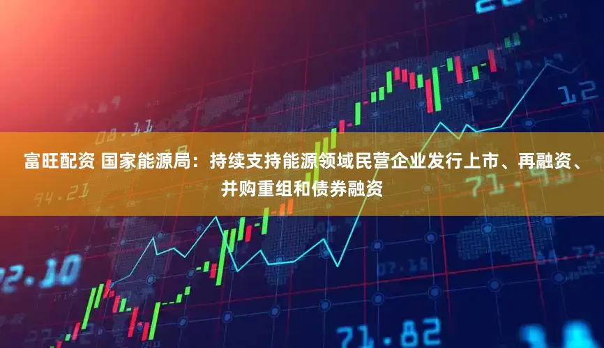 富旺配资 国家能源局：持续支持能源领域民营企业发行上市、再融资、并购重组和债券融资