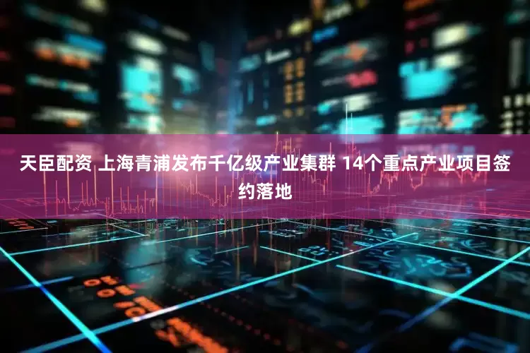 天臣配资 上海青浦发布千亿级产业集群 14个重点产业项目签约落地
