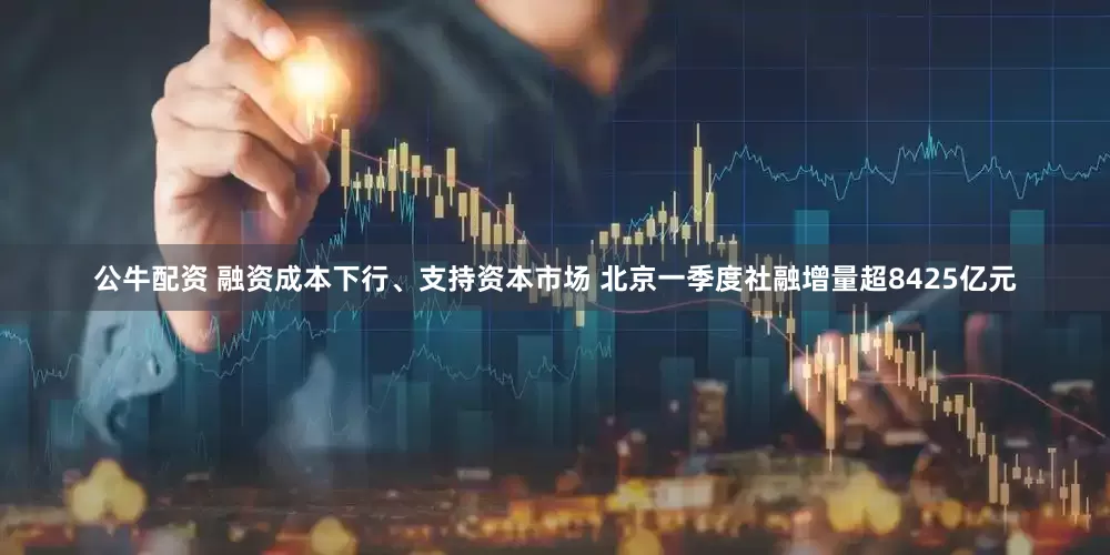 公牛配资 融资成本下行、支持资本市场 北京一季度社融增量超8425亿元