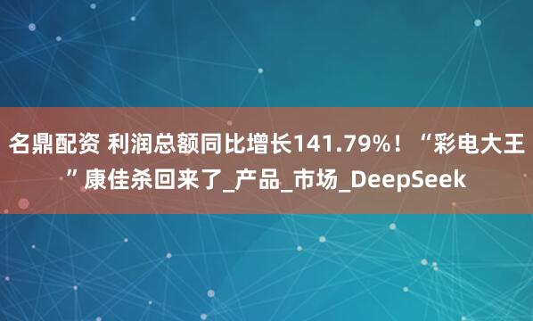 名鼎配资 利润总额同比增长141.79%！“彩电大王”康佳杀回来了_产品_市场_DeepSeek