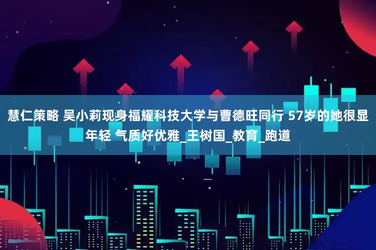 慧仁策略 吴小莉现身福耀科技大学与曹德旺同行 57岁的她很显年轻 气质好优雅_王树国_教育_跑道