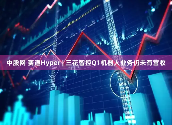 中股网 赛道Hyper | 三花智控Q1机器人业务仍未有营收