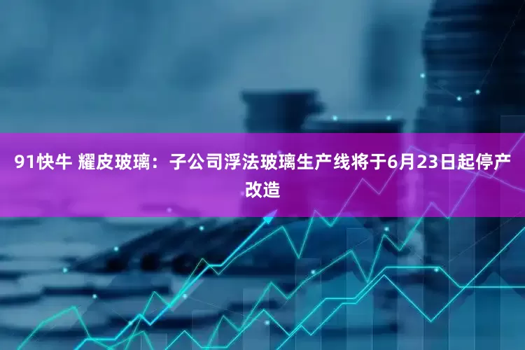 91快牛 耀皮玻璃：子公司浮法玻璃生产线将于6月23日起停产改造