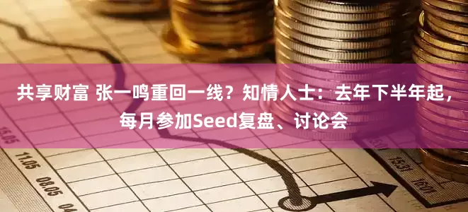 共享财富 张一鸣重回一线？知情人士：去年下半年起，每月参加Seed复盘、讨论会