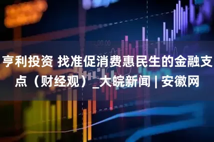 亨利投资 找准促消费惠民生的金融支点（财经观）_大皖新闻 | 安徽网