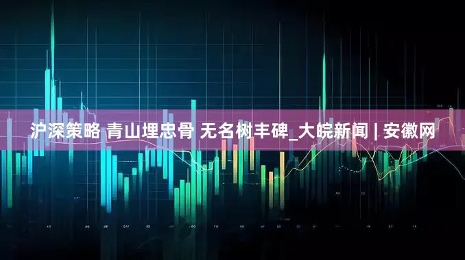 沪深策略 青山埋忠骨 无名树丰碑_大皖新闻 | 安徽网