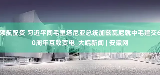 领航配资 习近平同毛里塔尼亚总统加兹瓦尼就中毛建交60周年互致贺电_大皖新闻 | 安徽网
