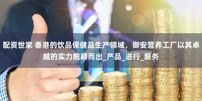 配资世家 香港的饮品保健品生产领域，御安营养工厂以其卓越的实力脱颖而出_产品_进行_服务