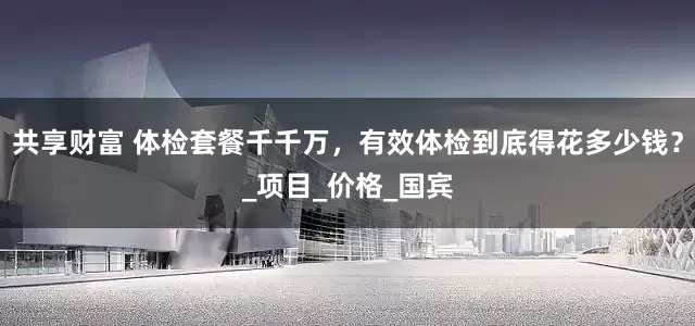 共享财富 体检套餐千千万，有效体检到底得花多少钱？_项目_价格_国宾