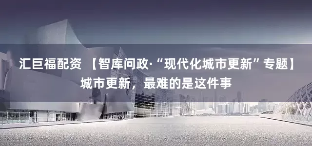 汇巨福配资 【智库问政·“现代化城市更新”专题】城市更新，最难的是这件事