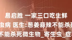 易启胜 一家三口吃生鲜同患肝吸虫病 医生:葱姜蒜辣不能杀死微生物_寄生虫_症状_生食