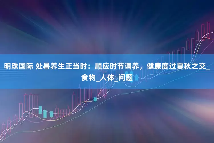 明珠国际 处暑养生正当时：顺应时节调养，健康度过夏秋之交_食物_人体_问题