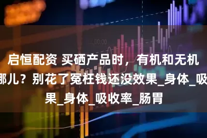 启恒配资 买硒产品时，有机和无机到底差在哪儿？别花了冤枉钱还没效果_身体_吸收率_肠胃