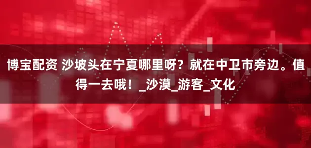 博宝配资 沙坡头在宁夏哪里呀？就在中卫市旁边。值得一去哦！_沙漠_游客_文化