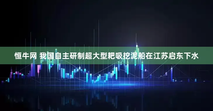 恒牛网 我国自主研制超大型耙吸挖泥船在江苏启东下水