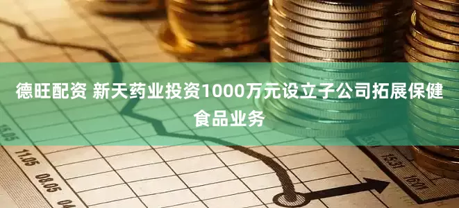 德旺配资 新天药业投资1000万元设立子公司拓展保健食品业务