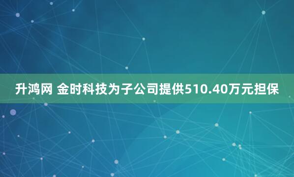 升鸿网 金时科技为子公司提供510.40万元担保