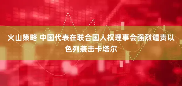 火山策略 中国代表在联合国人权理事会强烈谴责以色列袭击卡塔尔