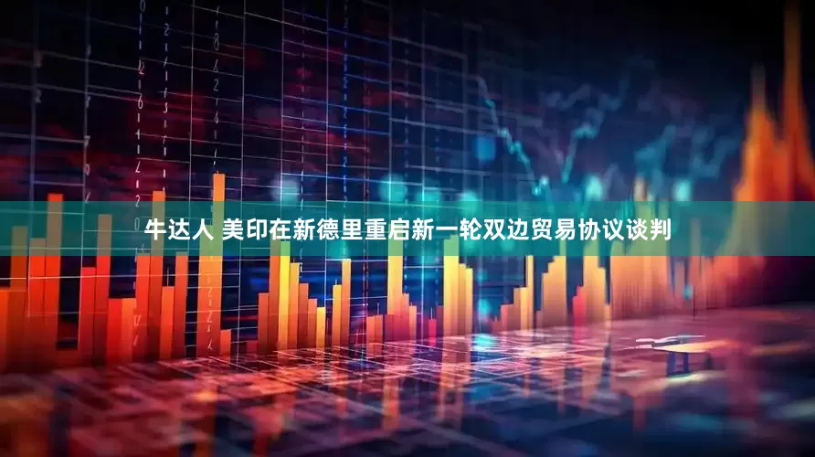 牛达人 美印在新德里重启新一轮双边贸易协议谈判