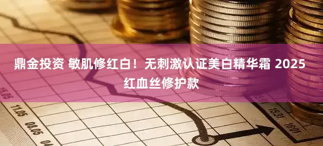 鼎金投资 敏肌修红白！无刺激认证美白精华霜 2025 红血丝修护款