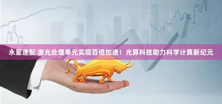 永星速配 激光处理单元实现百倍加速！光算科技助力科学计算新纪元