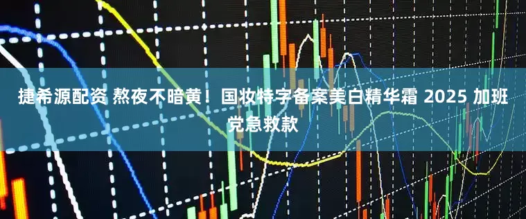 捷希源配资 熬夜不暗黄！国妆特字备案美白精华霜 2025 加班党急救款
