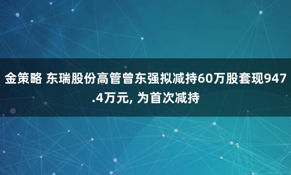 金策略 东瑞股份高管曾东强拟减持60万股套现947.4万元, 为首次减持