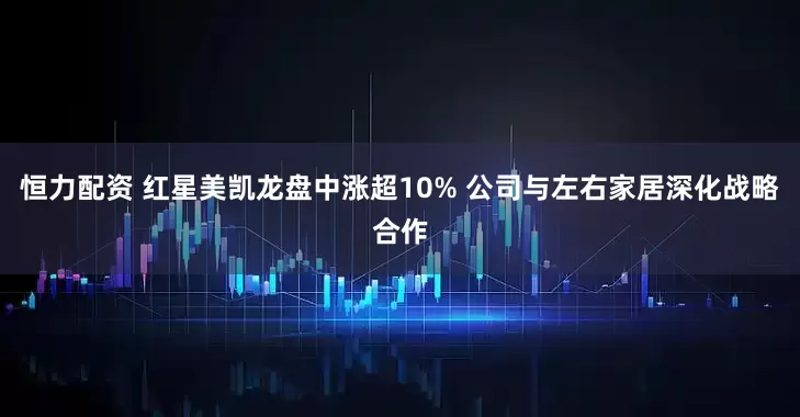 恒力配资 红星美凯龙盘中涨超10% 公司与左右家居深化战略合作