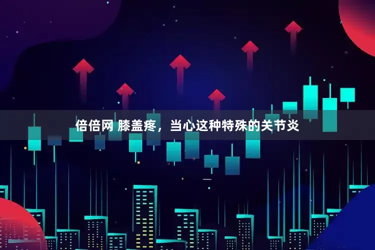 倍倍网 膝盖疼，当心这种特殊的关节炎